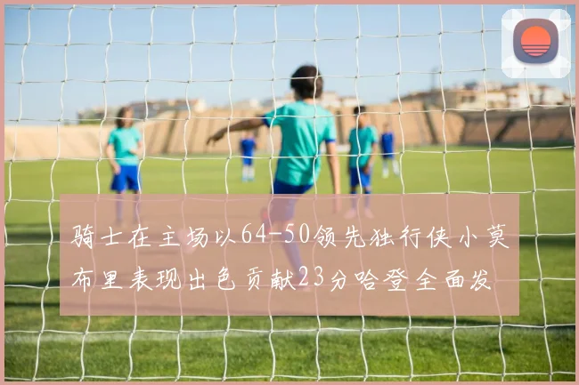 骑士在主场以64-50领先独行侠小莫布里表现出色贡献23分哈登全面发挥助攻6次