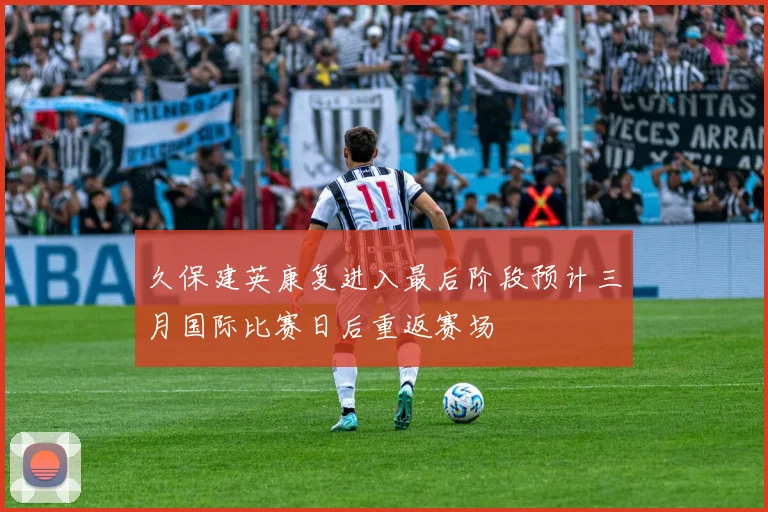 久保建英康复进入最后阶段预计三月国际比赛日后重返赛场
