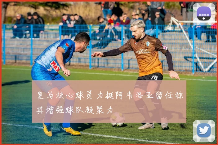 皇马核心球员力挺阿韦洛亚留任称其增强球队凝聚力