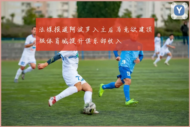 法媒报道阿波罗入主后马竞欲建顶级体育城提升俱乐部收入