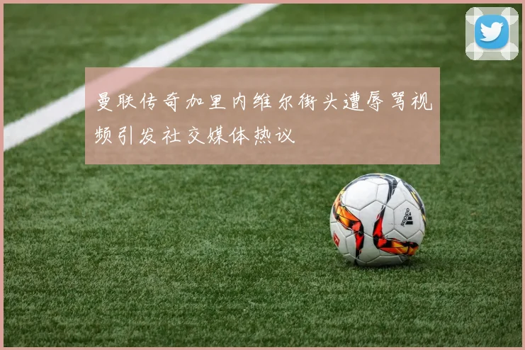 曼联传奇加里内维尔街头遭辱骂视频引发社交媒体热议