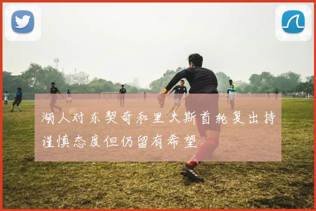 湖人对东契奇和里夫斯首轮复出持谨慎态度但仍留有希望