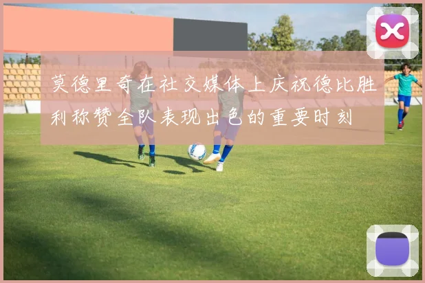 莫德里奇在社交媒体上庆祝德比胜利称赞全队表现出色的重要时刻