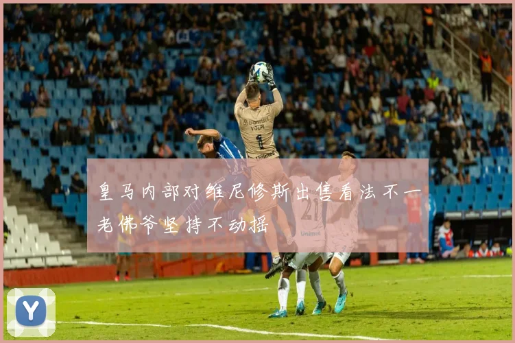 皇马内部对维尼修斯出售看法不一老佛爷坚持不动摇