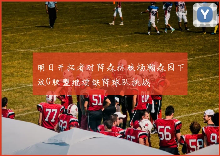 明日开拓者对阵森林狼杨瀚森因下放G联盟继续缺阵球队挑战