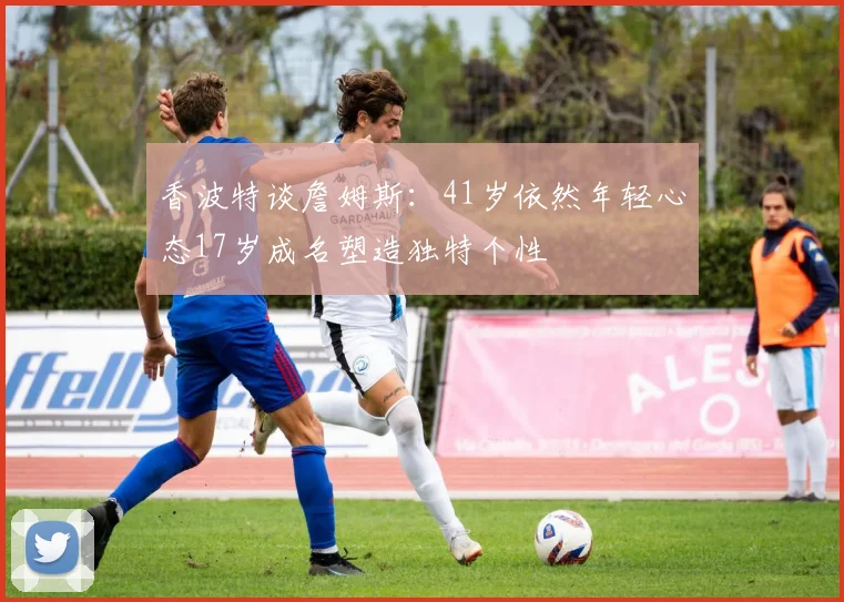 香波特谈詹姆斯：41岁依然年轻心态17岁成名塑造独特个性