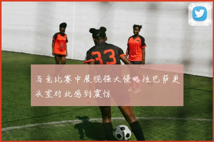 马竞比赛中展现强大侵略性巴萨更衣室对此感到震惊