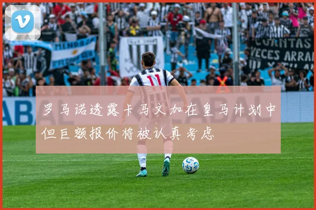 罗马诺透露卡马文加在皇马计划中但巨额报价将被认真考虑