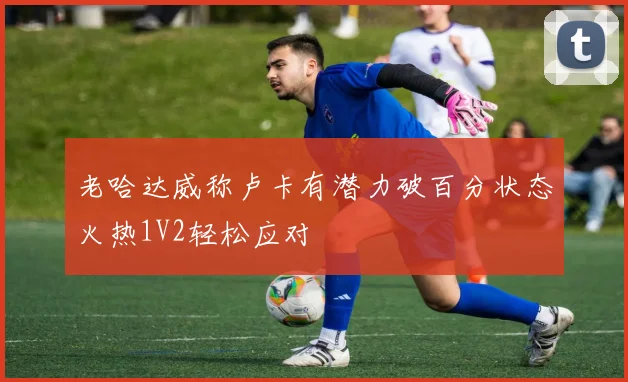 老哈达威称卢卡有潜力破百分状态火热1V2轻松应对
