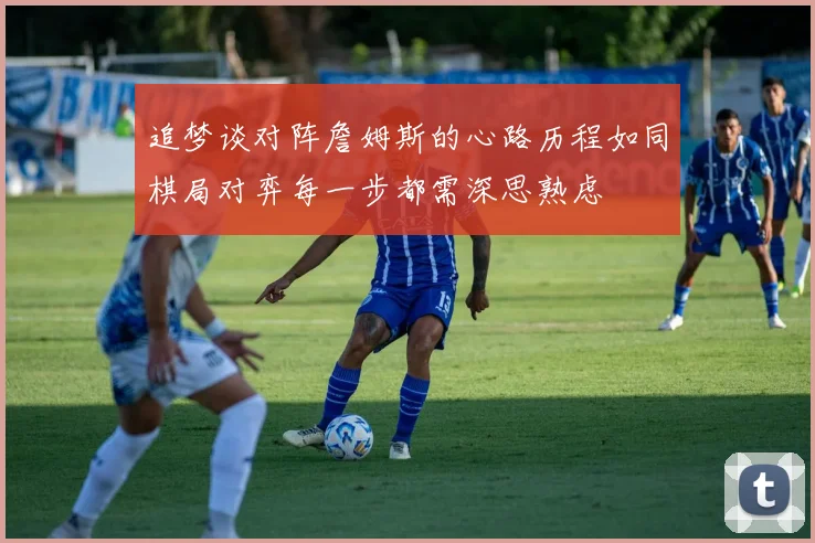 追梦谈对阵詹姆斯的心路历程如同棋局对弈每一步都需深思熟虑