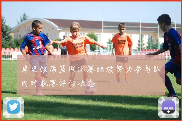 库里缺席篮网比赛继续努力参与队内对抗赛评估状态