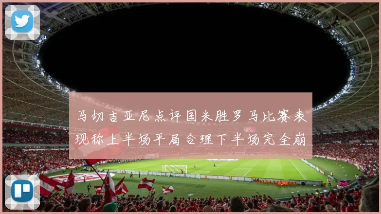 马切吉亚尼点评国米胜罗马比赛表现称上半场平局合理下半场完全崩溃