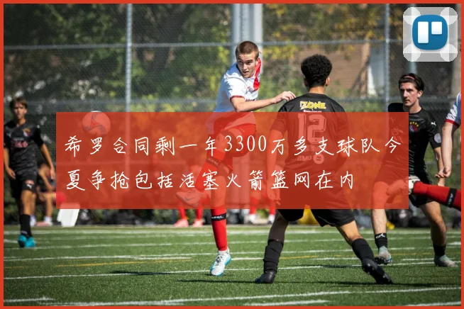 希罗合同剩一年3300万多支球队今夏争抢包括活塞火箭篮网在内