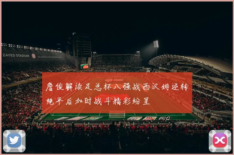 詹俊解读足总杯八强战西汉姆逆转绝平后加时战斗精彩纷呈