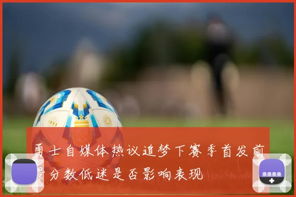 勇士自媒体热议追梦下赛季首发前景分数低迷是否影响表现