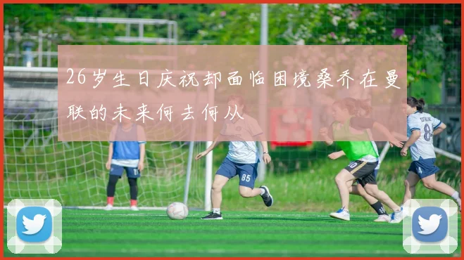 26岁生日庆祝却面临困境桑乔在曼联的未来何去何从