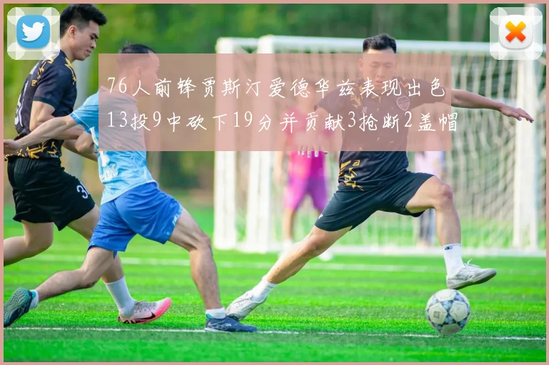 76人前锋贾斯汀爱德华兹表现出色13投9中砍下19分并贡献3抢断2盖帽