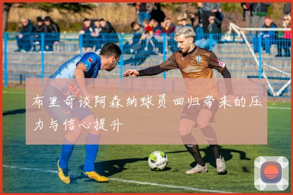 布里奇谈阿森纳球员回归带来的压力与信心提升