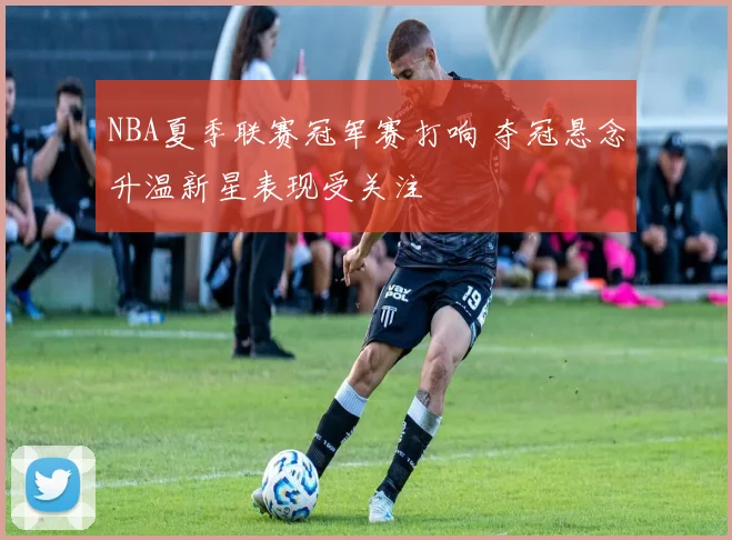 NBA夏季联赛冠军赛打响 夺冠悬念升温新星表现受关注