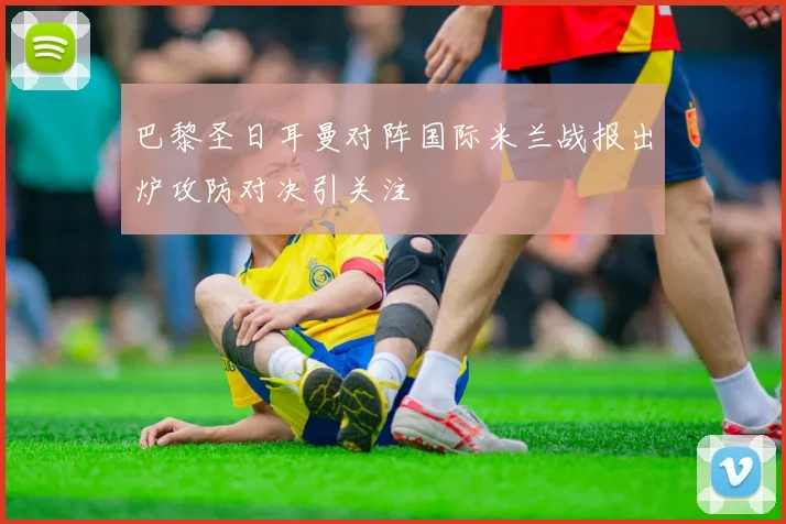 巴黎圣日耳曼对阵国际米兰战报出炉攻防对决引关注