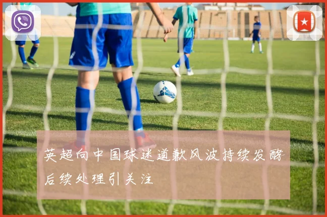 英超向中国球迷道歉风波持续发酵后续处理引关注